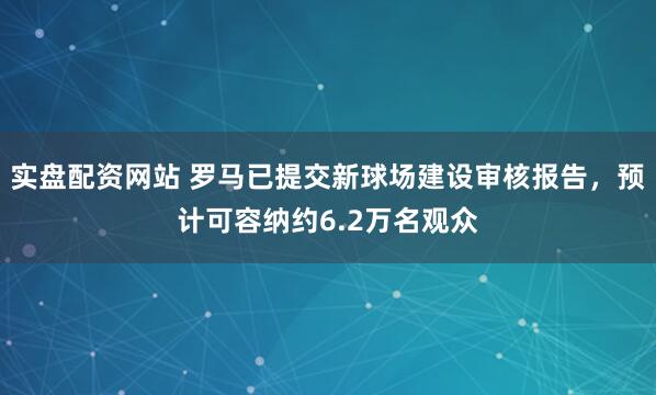 实盘配资网站 罗马已提交新球场建设审核报告，预计可容纳约6.2万名观众
