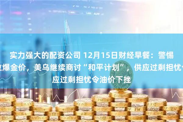 实力强大的配资公司 12月15日财经早餐：警惕地缘风险拉爆金价，美乌继续商讨“和平计划”，供应过剩担忧令油价下挫