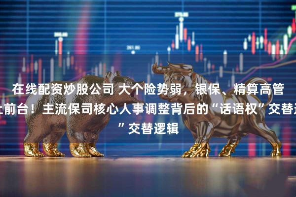 在线配资炒股公司 大个险势弱，银保、精算高管走上前台！主流保司核心人事调整背后的“话语权”交替逻辑
