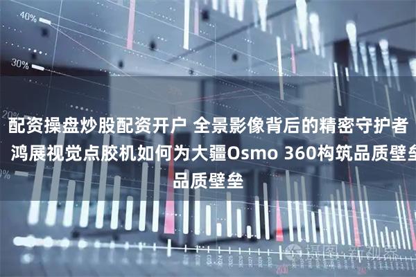 配资操盘炒股配资开户 全景影像背后的精密守护者：鸿展视觉点胶机如何为大疆Osmo 360构筑品质壁垒