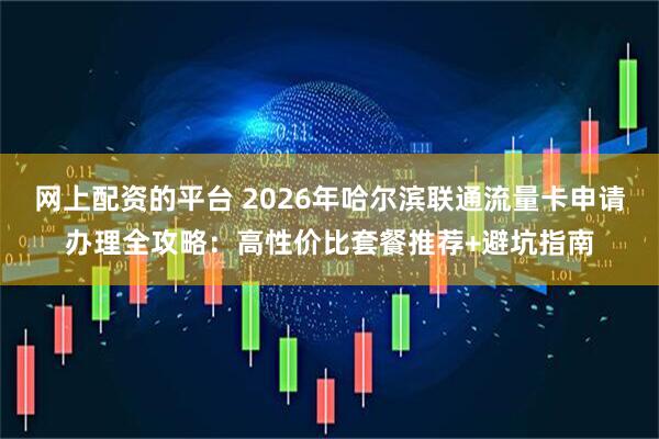 网上配资的平台 2026年哈尔滨联通流量卡申请办理全攻略:高性价比套餐推荐+避坑指南