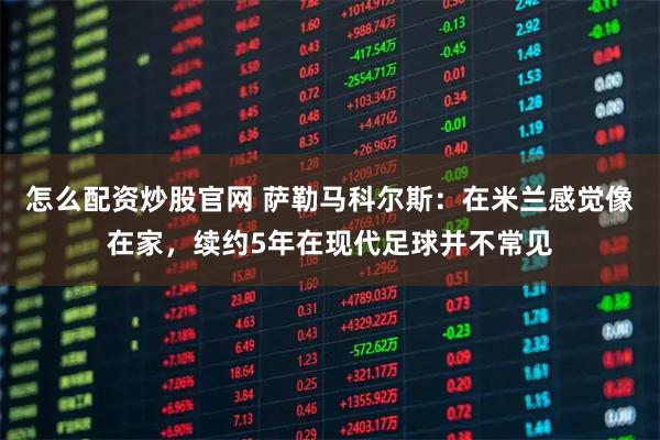 怎么配资炒股官网 萨勒马科尔斯：在米兰感觉像在家，续约5年在现代足球并不常见