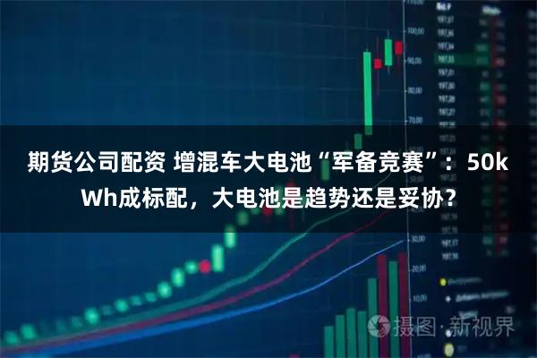 期货公司配资 增混车大电池“军备竞赛”：50kWh成标配，大电池是趋势还是妥协？