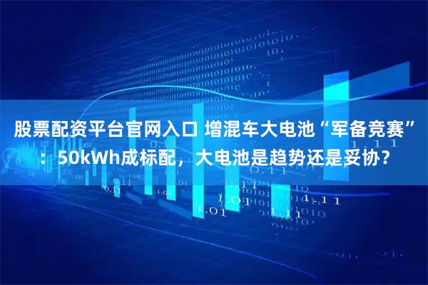 股票配资平台官网入口 增混车大电池“军备竞赛”：50kWh成标配，大电池是趋势还是妥协？