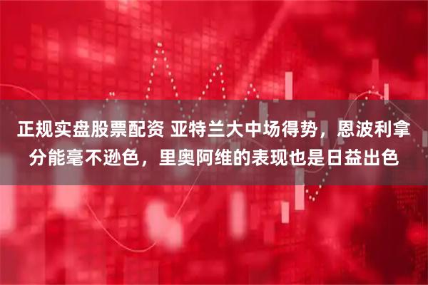 正规实盘股票配资 亚特兰大中场得势，恩波利拿分能毫不逊色，里奥阿维的表现也是日益出色