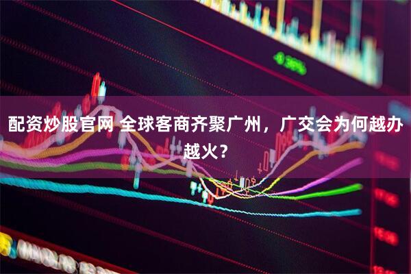 配资炒股官网 全球客商齐聚广州，广交会为何越办越火？