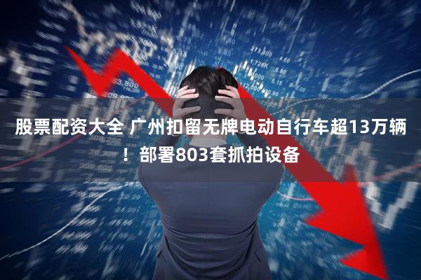 股票配资大全 广州扣留无牌电动自行车超13万辆！部署803套抓拍设备