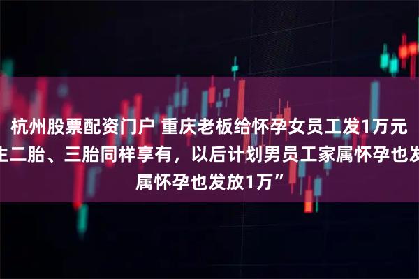 杭州股票配资门户 重庆老板给怀孕女员工发1万元现金 “生二胎、三胎同样享有，以后计划男员工家属怀孕也发放1万”