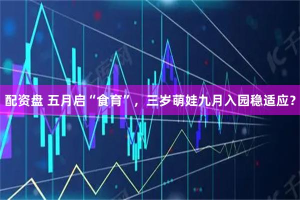 配资盘 五月启“食育”,三岁萌娃九月入园稳适应?