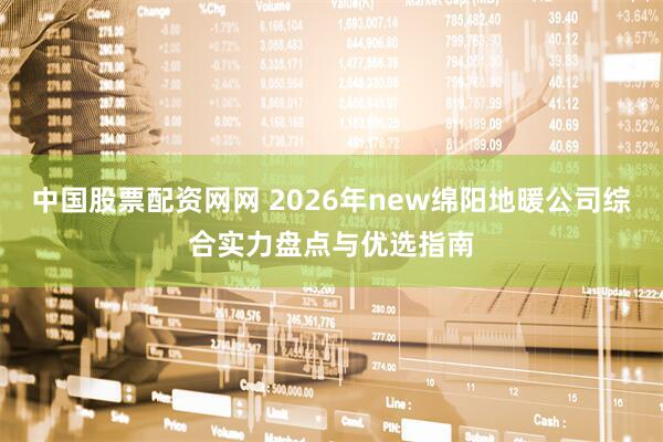 中国股票配资网网 2026年new绵阳地暖公司综合实力盘点与优选指南