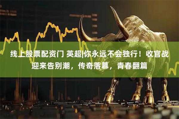 线上股票配资门 英超|你永远不会独行！收官战迎来告别潮，传奇落幕，青春翻篇