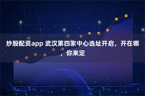 炒股配资app 武汉第四家中心选址开启，开在哪，你来定