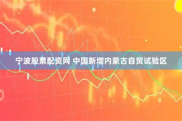 宁波股票配资网 中国新增内蒙古自贸试验区