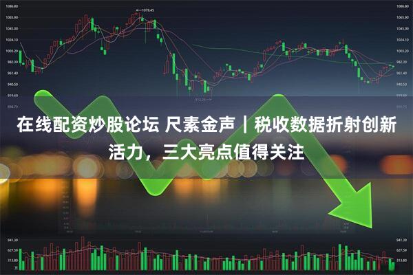 在线配资炒股论坛 尺素金声｜税收数据折射创新活力，三大亮点值得关注