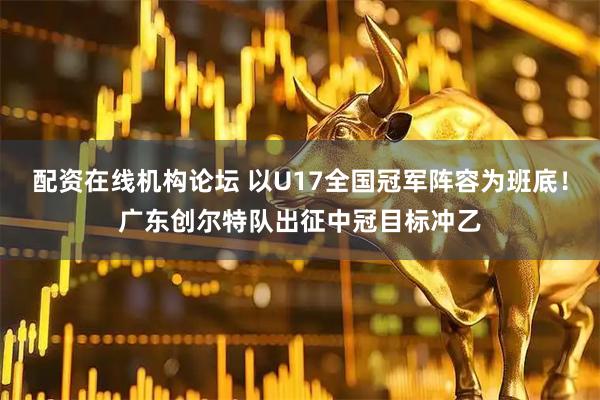 配资在线机构论坛 以U17全国冠军阵容为班底！广东创尔特队出征中冠目标冲乙