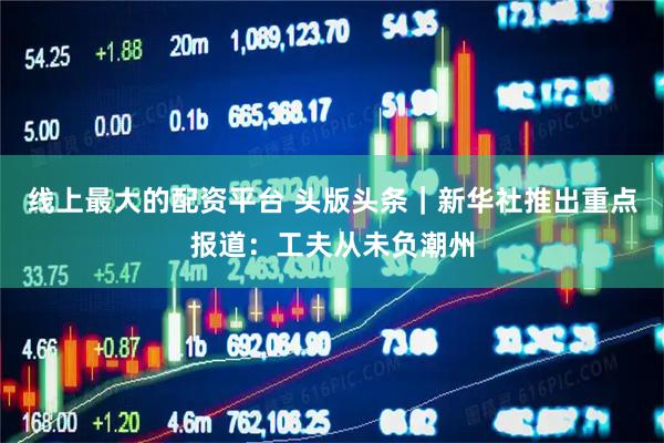 线上最大的配资平台 头版头条|新华社推出重点报道:工夫从未负潮州