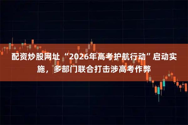 配资炒股网址 “2026年高考护航行动”启动实施,多部门联合打击涉高考作弊