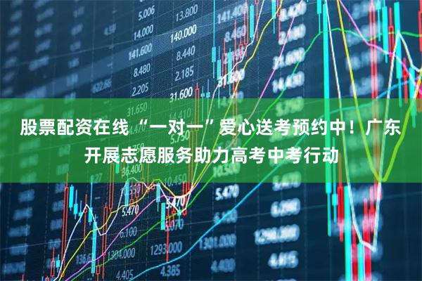 股票配资在线 “一对一”爱心送考预约中！广东开展志愿服务助力高考中考行动
