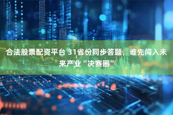 合法股票配资平台 31省份同步答题，谁先闯入未来产业“决赛圈”