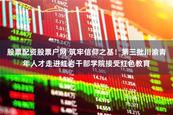 股票配资股票户网 筑牢信仰之基！第三批川渝青年人才走进红岩干部学院接受红色教育