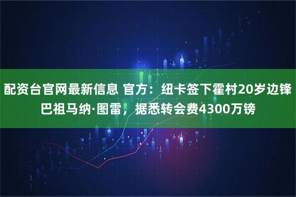 配资台官网最新信息 官方:纽卡签下霍村20岁边锋巴祖马纳·图雷,据悉转会费4300万镑
